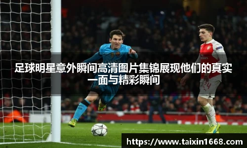 足球明星意外瞬间高清图片集锦展现他们的真实一面与精彩瞬间